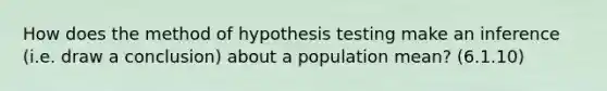 How does the method of hypothesis testing make an inference (i.e. draw a conclusion) about a population mean? (6.1.10)