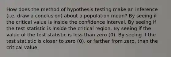 How does the method of hypothesis testing make an inference (i.e. draw a conclusion) about a population mean? By seeing if the critical value is inside the confidence interval. By seeing if the test statistic is inside the critical region. By seeing if the value of the test statistic is less than zero (0). By seeing if the test statistic is closer to zero (0), or farther from zero, than the critical value.