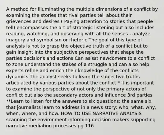 A method for illuminating the multiple dimensions of a conflict by examining the stories that rival parties tell about their grievences and desires ( Paying attention to stories that people tell) encompasses the art of strategic listening but also includes reading, watching, and observing with all the senses - analyze imagery and symbolism or rhetoric The goal of this type of analysis is not to grasp the objective truth of a conflict but to gain insight into the subjective perspectives that shape the parties decisions and actions Can asisst newcomers to a conflict to zone understand the stakes of a struggle and can also help experts refine and enrich their knowledge of the conflicts dynamics The analyst seeks to learn the subjective truths articulated by various parties about the conflict * it is important to examine the perspective of not only the primary actors of conflict but also the secondary actors and influence 3rd parties **Learn to listen for the answers to six questions: the same six that journalists learn to address in a news story: who, what, why, when, where, and how. HOW TO USE NARRATIVE ANALYSIS scanning the environment informing decision makers supporting narrative mediation processes pg 116