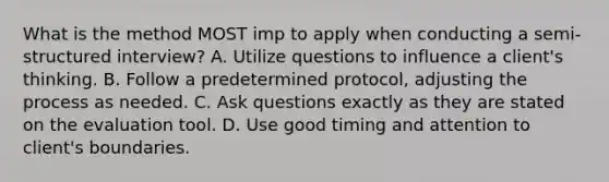 What is the method MOST imp to apply when conducting a semi-structured interview? A. Utilize questions to influence a client's thinking. B. Follow a predetermined protocol, adjusting the process as needed. C. Ask questions exactly as they are stated on the evaluation tool. D. Use good timing and attention to client's boundaries.