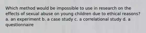 Which method would be impossible to use in research on the effects of sexual abuse on young children due to ethical reasons? a. an experiment b. a case study c. a correlational study d. a questionnaire