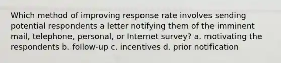 Which method of improving response rate involves sending potential respondents a letter notifying them of the imminent mail, telephone, personal, or Internet survey? a. motivating the respondents b. follow-up c. incentives d. prior notification