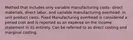 Method that includes only variable manufacturing costs- direct materials, direct labor, and variable manufacturing overhead- in unit product costs. Fixed Manufacturing overhead is considered a period cost and is reported as an expense on the income statement in its entirety. Can be referred to as direct costing and marginal costing.