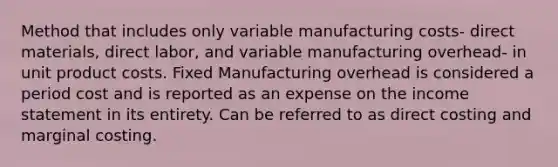 Method that includes only variable manufacturing costs- direct materials, direct labor, and variable manufacturing overhead- in unit product costs. Fixed Manufacturing overhead is considered a period cost and is reported as an expense on the income statement in its entirety. Can be referred to as direct costing and marginal costing.