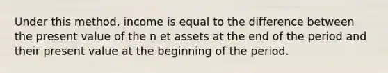 Under this method, income is equal to the difference between the present value of the n et assets at the end of the period and their present value at the beginning of the period.