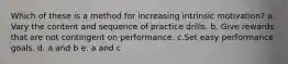 Which of these is a method for increasing intrinsic motivation? a. Vary the content and sequence of practice drills. b. Give rewards that are not contingent on performance. c.Set easy performance goals. d. a and b e. a and c