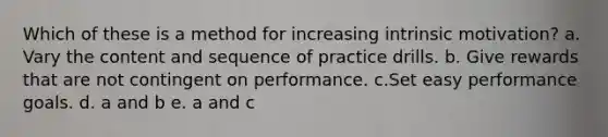 Which of these is a method for increasing intrinsic motivation? a. Vary the content and sequence of practice drills. b. Give rewards that are not contingent on performance. c.Set easy performance goals. d. a and b e. a and c