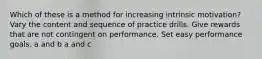 Which of these is a method for increasing intrinsic motivation? Vary the content and sequence of practice drills. Give rewards that are not contingent on performance. Set easy performance goals. a and b a and c