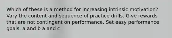 Which of these is a method for increasing intrinsic motivation? Vary the content and sequence of practice drills. Give rewards that are not contingent on performance. Set easy performance goals. a and b a and c