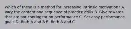 Which of these is a method for increasing intrinsic motivation? A. Vary the content and sequence of practice drills B. Give rewards that are not contingent on performance C. Set easy performance goals D. Both A and B E. Both A and C