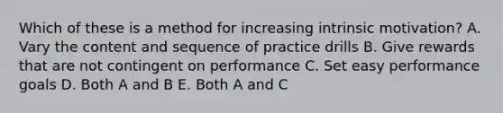 Which of these is a method for increasing intrinsic motivation? A. Vary the content and sequence of practice drills B. Give rewards that are not contingent on performance C. Set easy performance goals D. Both A and B E. Both A and C