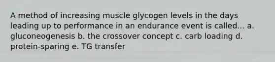 A method of increasing muscle glycogen levels in the days leading up to performance in an endurance event is called... a. gluconeogenesis b. the crossover concept c. carb loading d. protein-sparing e. TG transfer