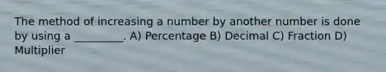 The method of increasing a number by another number is done by using a _________. A) Percentage B) Decimal C) Fraction D) Multiplier