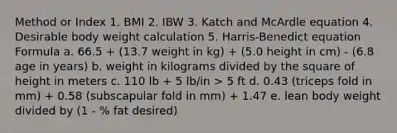 Method or Index 1. BMI 2. IBW 3. Katch and McArdle equation 4. Desirable body weight calculation 5. Harris-Benedict equation Formula a. 66.5 + (13.7 weight in kg) + (5.0 height in cm) - (6.8 age in years) b. weight in kilograms divided by the square of height in meters c. 110 lb + 5 lb/in > 5 ft d. 0.43 (triceps fold in mm) + 0.58 (subscapular fold in mm) + 1.47 e. lean body weight divided by (1 - % fat desired)