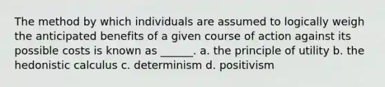 The method by which individuals are assumed to logically weigh the anticipated benefits of a given course of action against its possible costs is known as ______. a. the principle of utility b. the hedonistic calculus c. determinism d. positivism