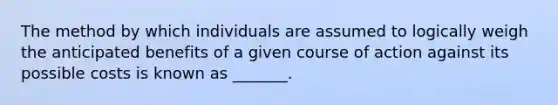 The method by which individuals are assumed to logically weigh the anticipated benefits of a given course of action against its possible costs is known as _______.