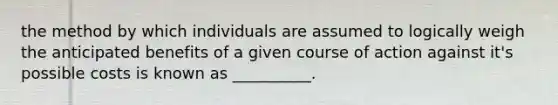 the method by which individuals are assumed to logically weigh the anticipated benefits of a given course of action against it's possible costs is known as __________.