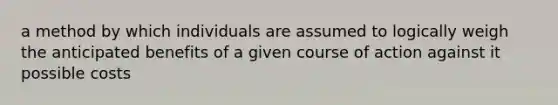 a method by which individuals are assumed to logically weigh the anticipated benefits of a given course of action against it possible costs