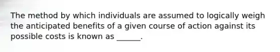 The method by which individuals are assumed to logically weigh the anticipated benefits of a given course of action against its possible costs is known as ______.