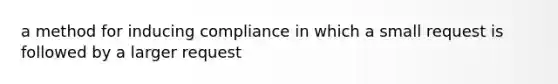 a method for inducing compliance in which a small request is followed by a larger request