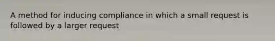 A method for inducing compliance in which a small request is followed by a larger request