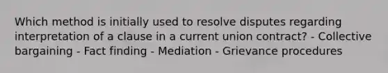Which method is initially used to resolve disputes regarding interpretation of a clause in a current union contract? - Collective bargaining - Fact finding - Mediation - Grievance procedures