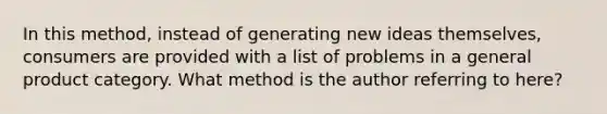 In this method, instead of generating new ideas themselves, consumers are provided with a list of problems in a general product category. What method is the author referring to here?