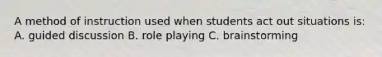 A method of instruction used when students act out situations is: A. guided discussion B. role playing C. brainstorming