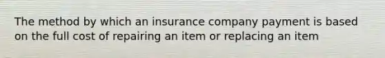 The method by which an insurance company payment is based on the full cost of repairing an item or replacing an item