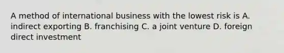 A method of international business with the lowest risk is A. indirect exporting B. franchising C. a joint venture D. foreign direct investment