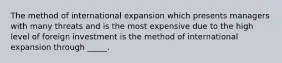 The method of international expansion which presents managers with many threats and is the most expensive due to the high level of foreign investment is the method of international expansion through _____.