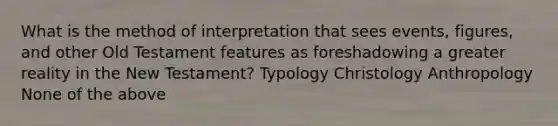 What is the method of interpretation that sees events, figures, and other Old Testament features as foreshadowing a greater reality in the New Testament? Typology Christology Anthropology None of the above