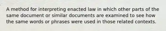 A method for interpreting enacted law in which other parts of the same document or similar documents are examined to see how the same words or phrases were used in those related contexts.