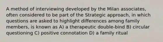 A method of interviewing developed by the Milan associates, often considered to be part of the Strategic approach, in which questions are asked to highlight differences among family members, is known as A) a therapeutic double-bind B) circular questioning C) positive connotation D) a family ritual