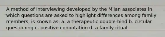 A method of interviewing developed by the Milan associates in which questions are asked to highlight differences among family members, is known as: a. a therapeutic double-bind b. circular questioning c. positive connotation d. a family ritual