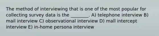 The method of interviewing that is one of the most popular for collecting survey data is the ________. A) telephone interview B) mail interview C) observational interview D) mall intercept interview E) in-home persona interview