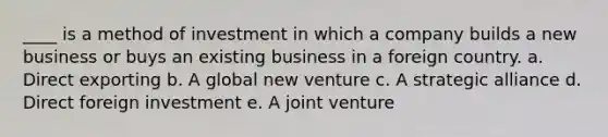 ____ is a method of investment in which a company builds a new business or buys an existing business in a foreign country. a. Direct exporting b. A global new venture c. A strategic alliance d. Direct foreign investment e. A joint venture