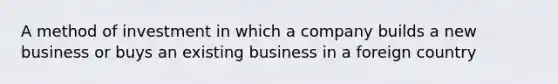 A method of investment in which a company builds a new business or buys an existing business in a foreign country