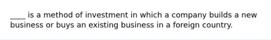 ____ is a method of investment in which a company builds a new business or buys an existing business in a foreign country.