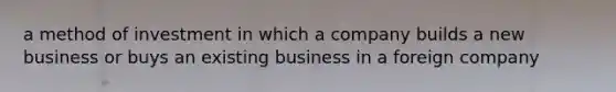 a method of investment in which a company builds a new business or buys an existing business in a foreign company