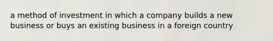 a method of investment in which a company builds a new business or buys an existing business in a foreign country