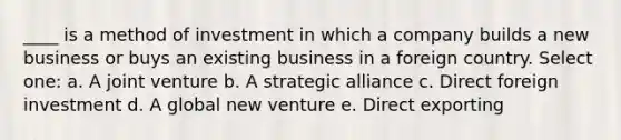 ____ is a method of investment in which a company builds a new business or buys an existing business in a foreign country. Select one: a. A joint venture b. A strategic alliance c. Direct foreign investment d. A global new venture e. Direct exporting