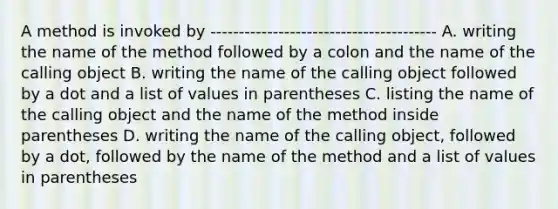 A method is invoked by ---------------------------------------- A. writing the name of the method followed by a colon and the name of the calling object B. writing the name of the calling object followed by a dot and a list of values in parentheses C. listing the name of the calling object and the name of the method inside parentheses D. writing the name of the calling object, followed by a dot, followed by the name of the method and a list of values in parentheses