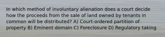 In which method of involuntary alienation does a court decide how the proceeds from the sale of land owned by tenants in common will be distributed? A) Court-ordered partition of property B) Eminent domain C) Foreclosure D) Regulatory taking