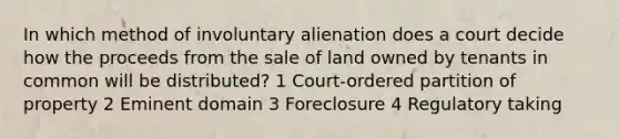 In which method of involuntary alienation does a court decide how the proceeds from the sale of land owned by tenants in common will be distributed? 1 Court-ordered partition of property 2 Eminent domain 3 Foreclosure 4 Regulatory taking