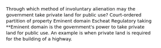 Through which method of involuntary alienation may the government take private land for public use? Court-ordered partition of property Eminent domain Escheat Regulatory taking **Eminent domain is the government's power to take private land for public use. An example is when private land is required for the building of a highway.