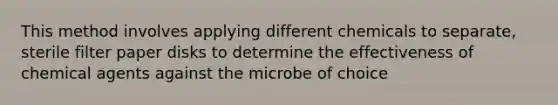 This method involves applying different chemicals to separate, sterile filter paper disks to determine the effectiveness of chemical agents against the microbe of choice