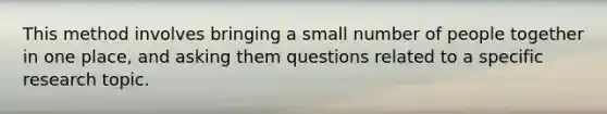 This method involves bringing a small number of people together in one place, and asking them questions related to a specific research topic.