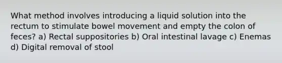 What method involves introducing a liquid solution into the rectum to stimulate bowel movement and empty the colon of feces? a) Rectal suppositories b) Oral intestinal lavage c) Enemas d) Digital removal of stool