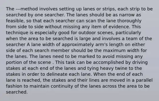 The ---method involves setting up lanes or strips, each strip to be searched by one searcher. The lanes should be as narrow as feasible, so that each searcher can scan the lane thoroughly from side to side without missing any item of evidence. This technique is especially good for outdoor scenes, particularly when the area to be searched is large and involves a team of the searcher A lane width of approximately arm's length on either side of each search member should be the maximum width for the lanes. The lanes need to be marked to avoid missing any portion of the scene . This task can be accomplished by driving stakes at each end of the lanes and tying heavy twine to the stakes in order to delineate each lane. When the end of each lane is reached, the stakes and their lines are moved in a parallel fashion to maintain continuity of the lanes across the area to be searched.